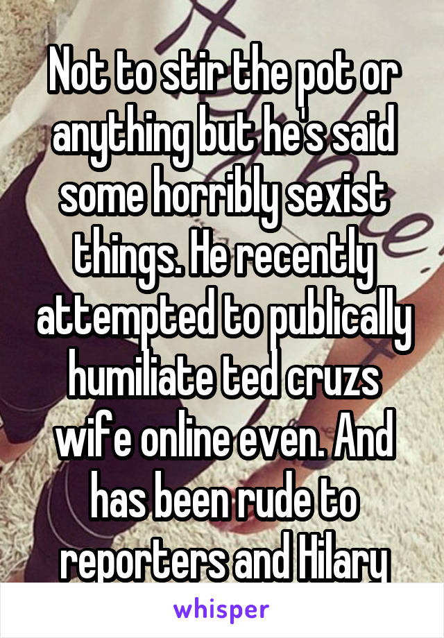 Not to stir the pot or anything but he's said some horribly sexist things. He recently attempted to publically humiliate ted cruzs wife online even. And has been rude to reporters and Hilary