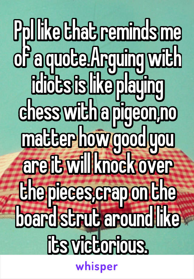 Ppl like that reminds me of a quote.Arguing with idiots is like playing chess with a pigeon,no matter how good you are it will knock over the pieces,crap on the board strut around like its victorious.