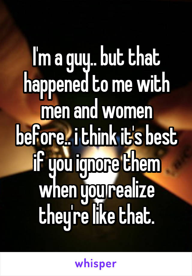 I'm a guy.. but that happened to me with men and women before.. i think it's best if you ignore them when you realize they're like that.