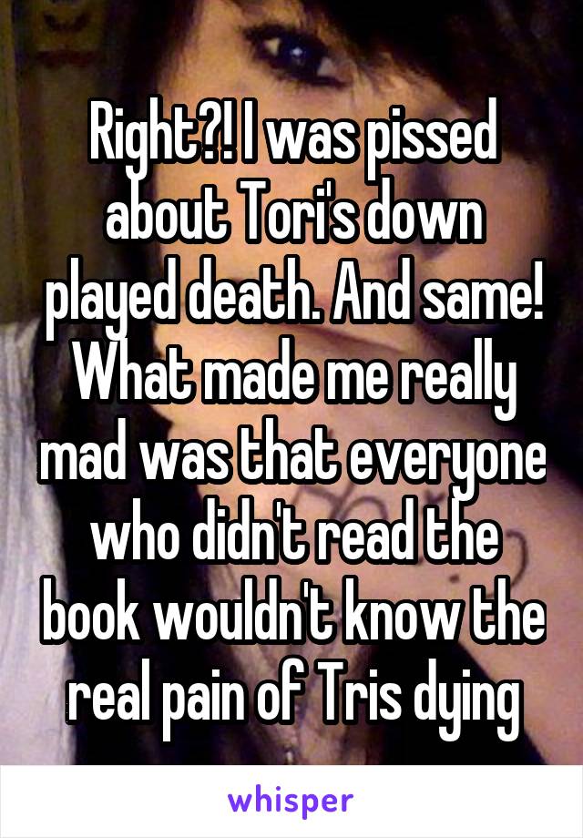 Right?! I was pissed about Tori's down played death. And same! What made me really mad was that everyone who didn't read the book wouldn't know the real pain of Tris dying