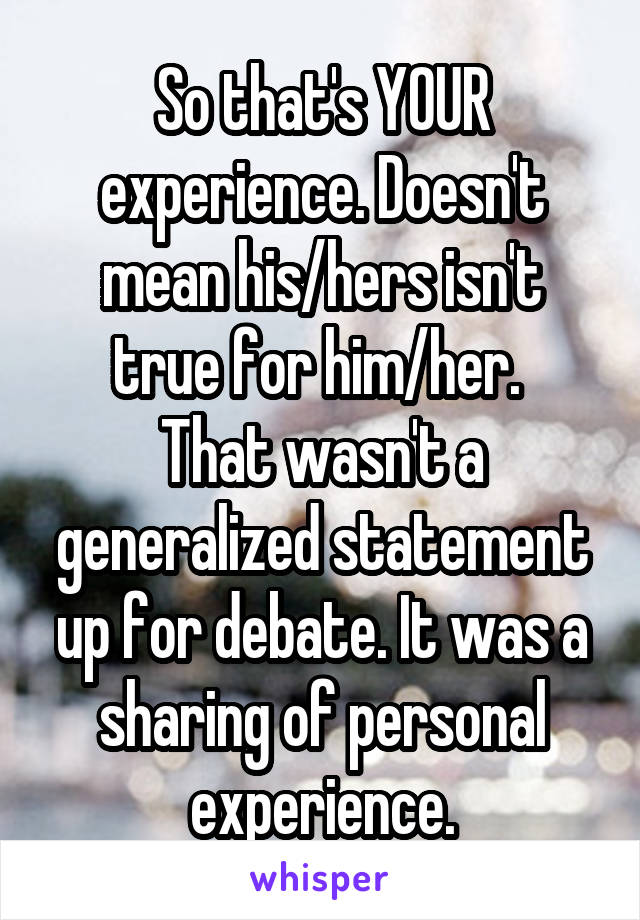 So that's YOUR experience. Doesn't mean his/hers isn't true for him/her. 
That wasn't a generalized statement up for debate. It was a sharing of personal experience.