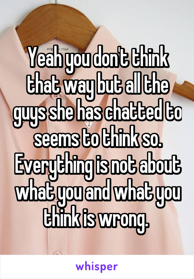 Yeah you don't think that way but all the guys she has chatted to seems to think so. Everything is not about what you and what you think is wrong. 