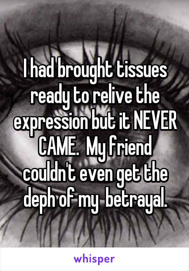 I had brought tissues ready to relive the expression but it NEVER CAME.  My friend couldn't even get the deph of my  betrayal.