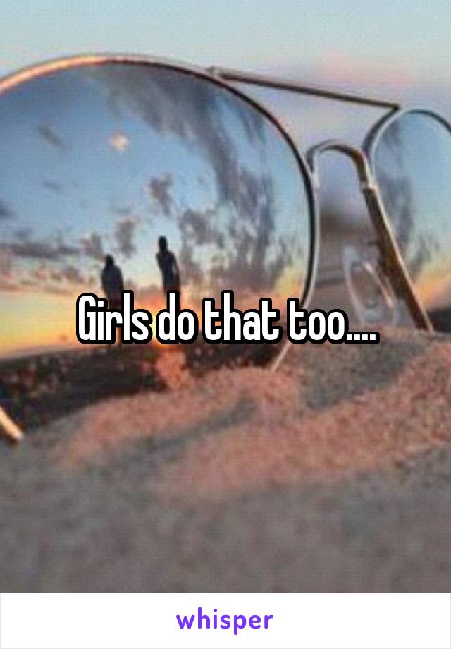 Girls do that too....