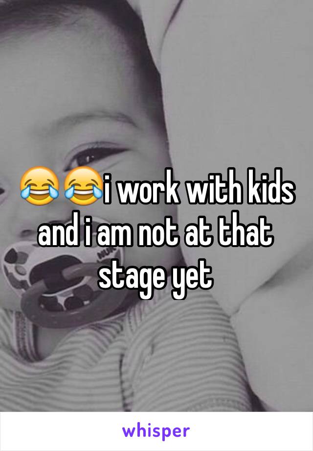 😂😂i work with kids and i am not at that stage yet