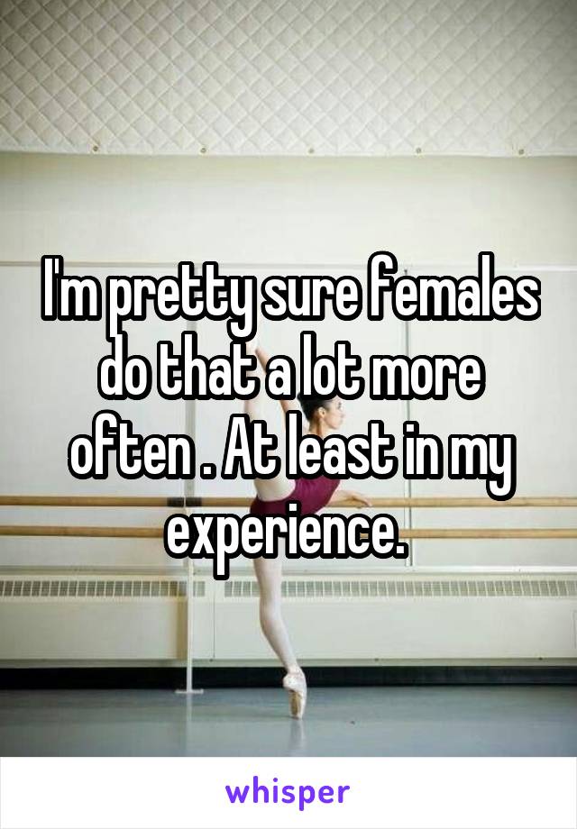 I'm pretty sure females do that a lot more often . At least in my experience. 