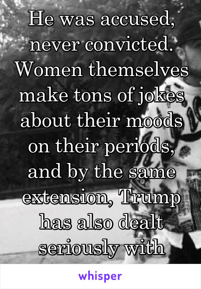 He was accused, never convicted. Women themselves make tons of jokes about their moods on their periods, and by the same extension, Trump has also dealt seriously with women. And how 