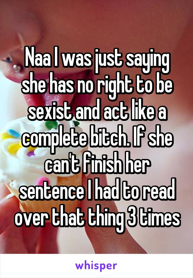 Naa I was just saying she has no right to be sexist and act like a complete bitch. If she can't finish her sentence I had to read over that thing 3 times