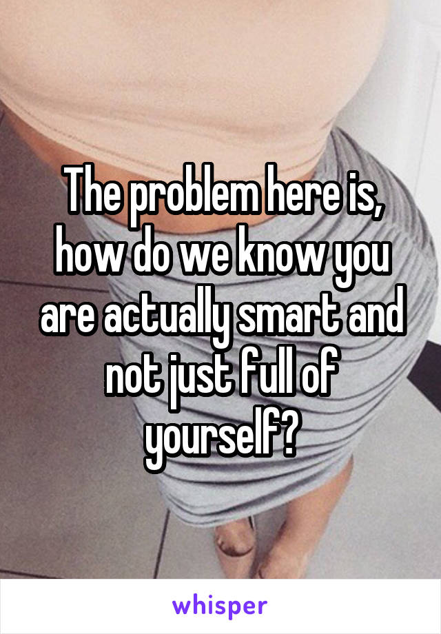 The problem here is, how do we know you are actually smart and not just full of yourself?