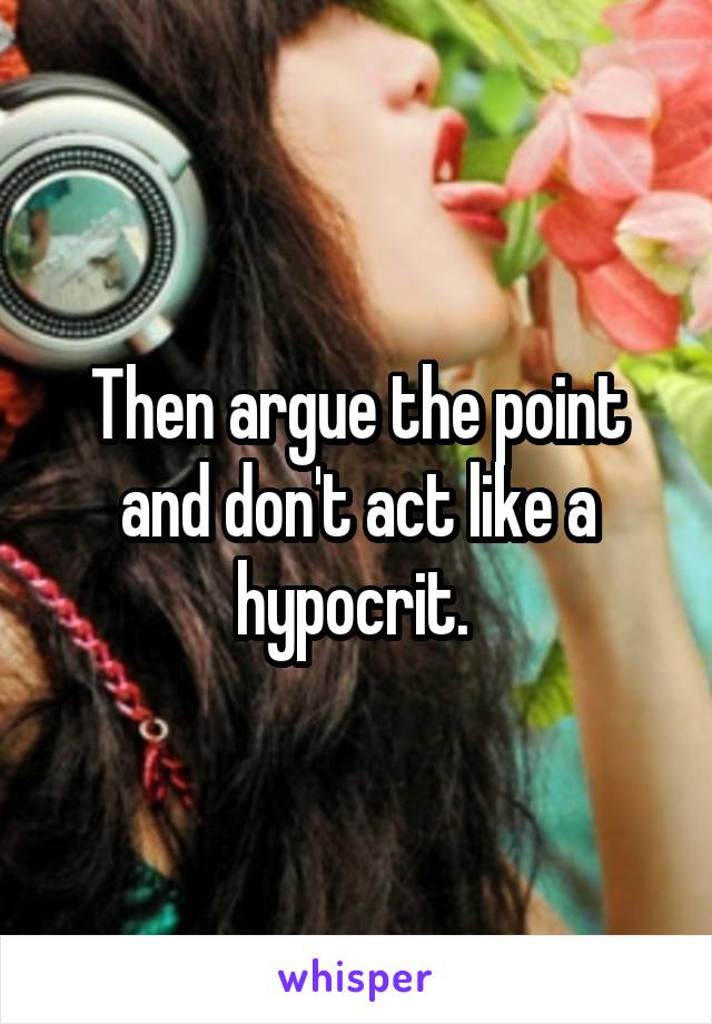 Then argue the point and don't act like a hypocrit. 