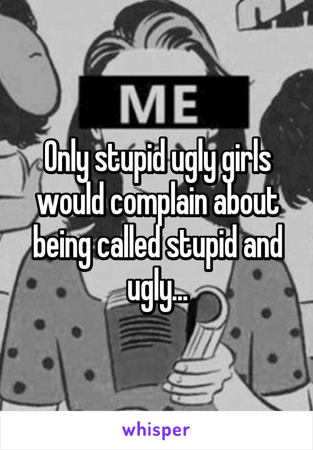 Only stupid ugly girls would complain about being called stupid and ugly...