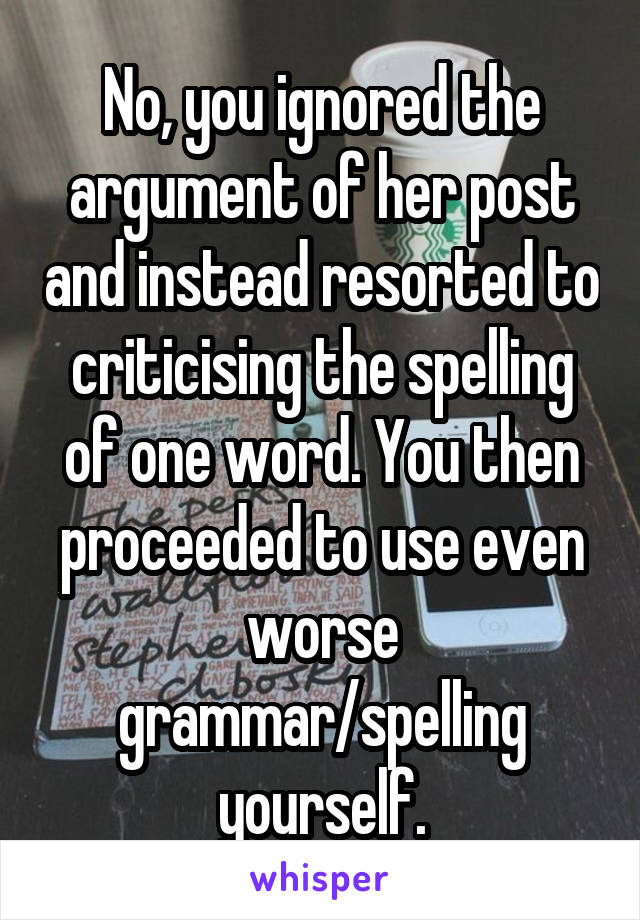 No, you ignored the argument of her post and instead resorted to criticising the spelling of one word. You then proceeded to use even worse grammar/spelling yourself.