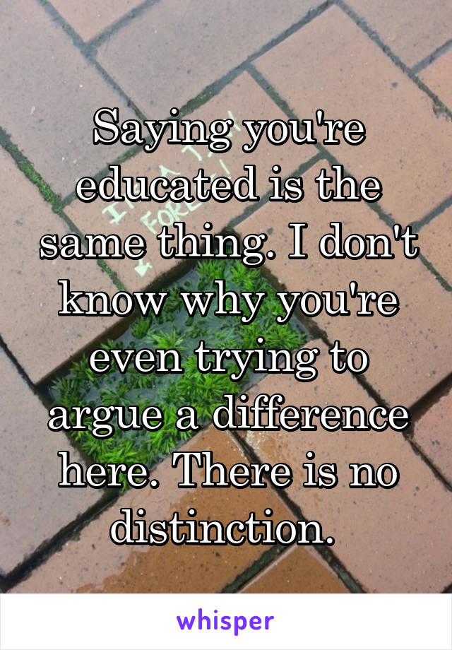 Saying you're educated is the same thing. I don't know why you're even trying to argue a difference here. There is no distinction. 