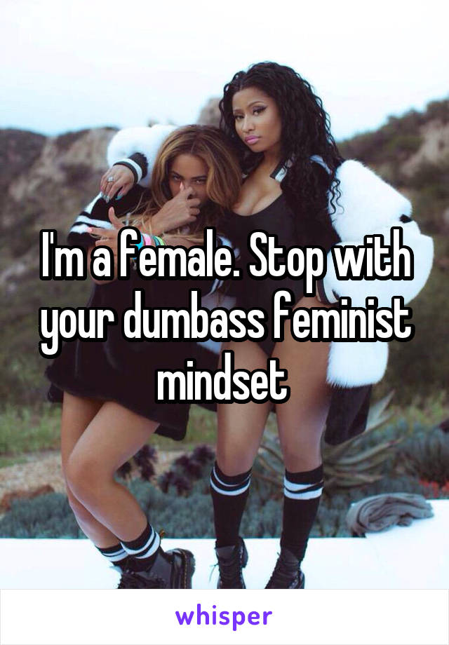 I'm a female. Stop with your dumbass feminist mindset 