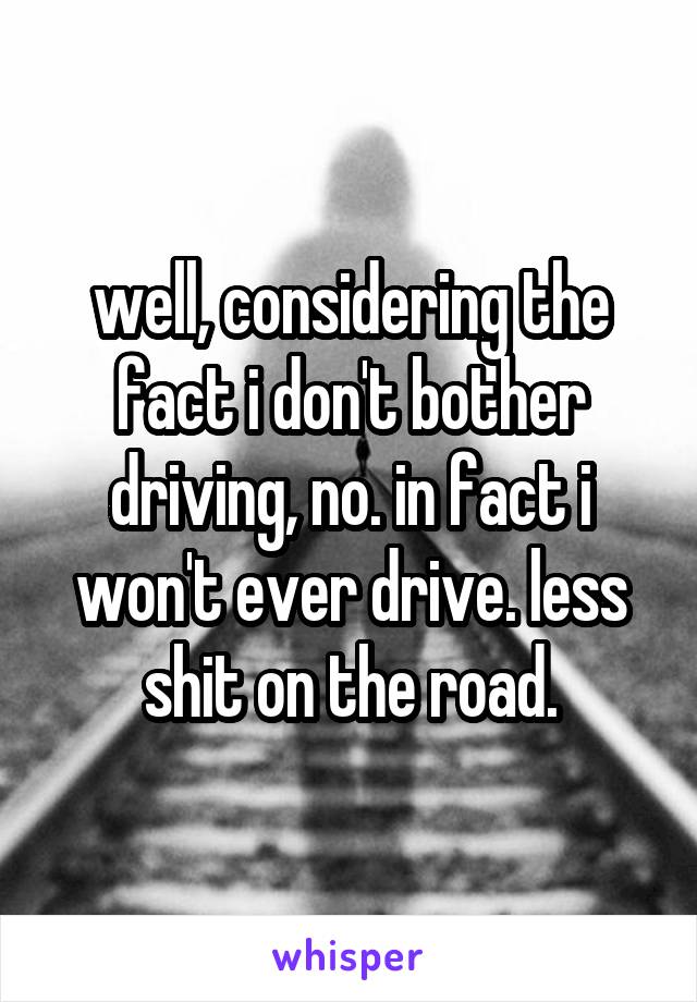 well, considering the fact i don't bother driving, no. in fact i won't ever drive. less shit on the road.