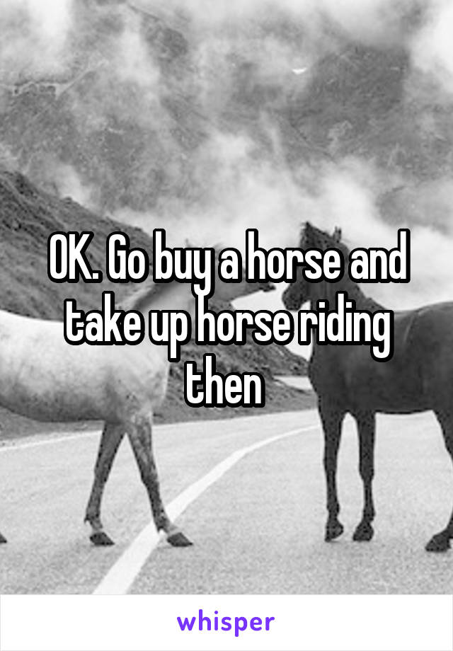 OK. Go buy a horse and take up horse riding then 