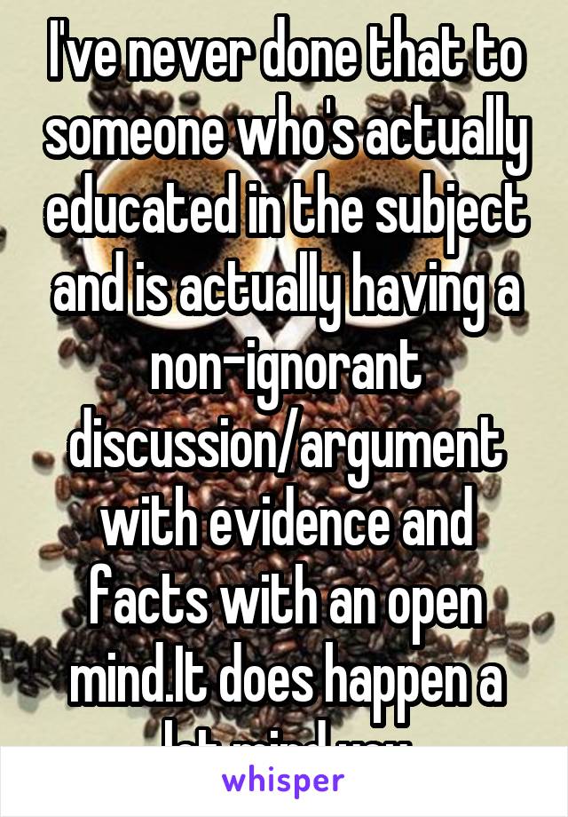 I've never done that to someone who's actually educated in the subject and is actually having a non-ignorant discussion/argument with evidence and facts with an open mind.It does happen a lot mind you