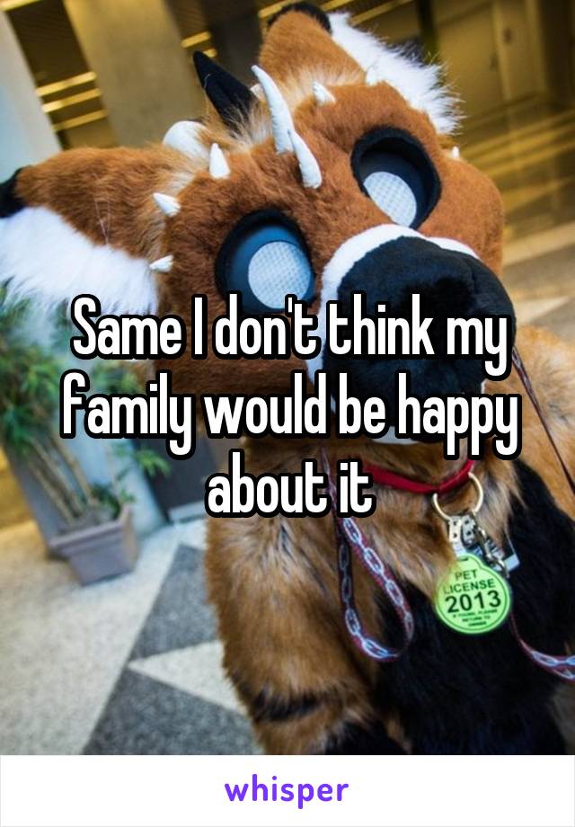 Same I don't think my family would be happy about it