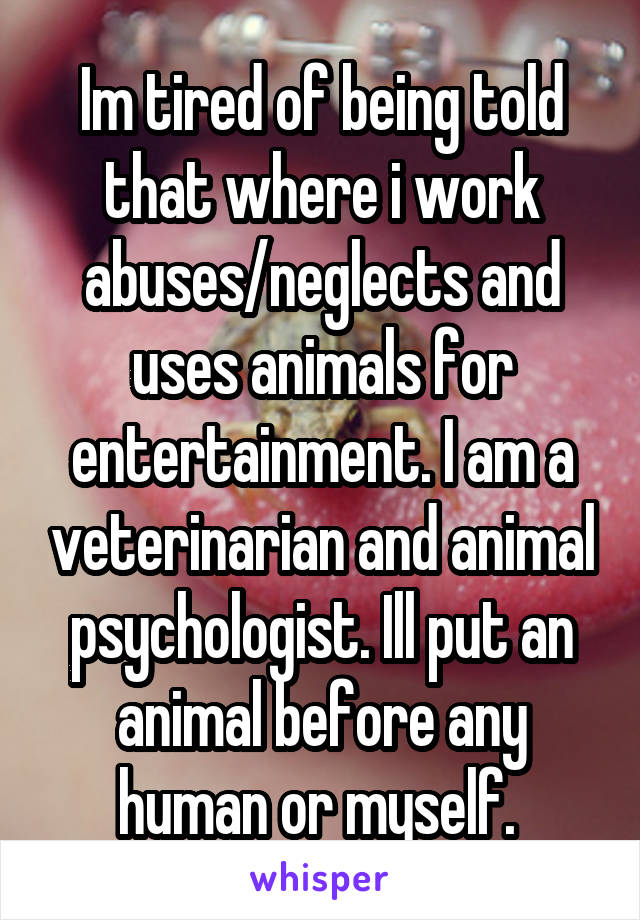 Im tired of being told that where i work abuses/neglects and uses animals for entertainment. I am a veterinarian and animal psychologist. Ill put an animal before any human or myself. 