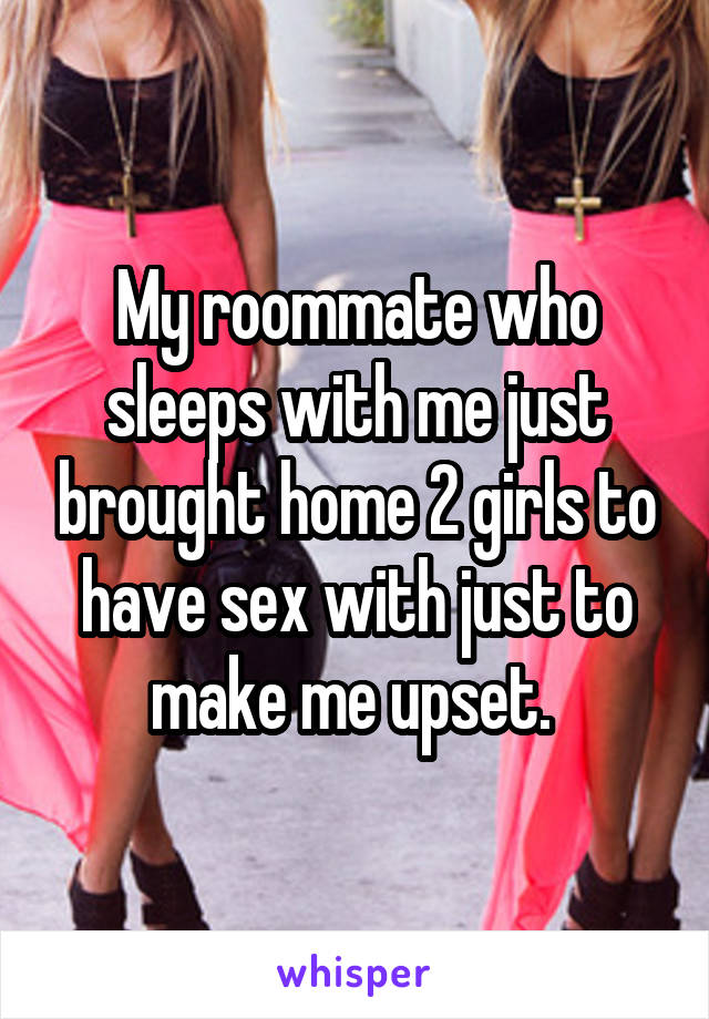 My roommate who sleeps with me just brought home 2 girls to have sex with just to make me upset. 