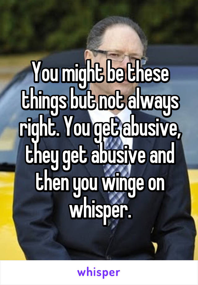 You might be these things but not always right. You get abusive, they get abusive and then you winge on whisper.