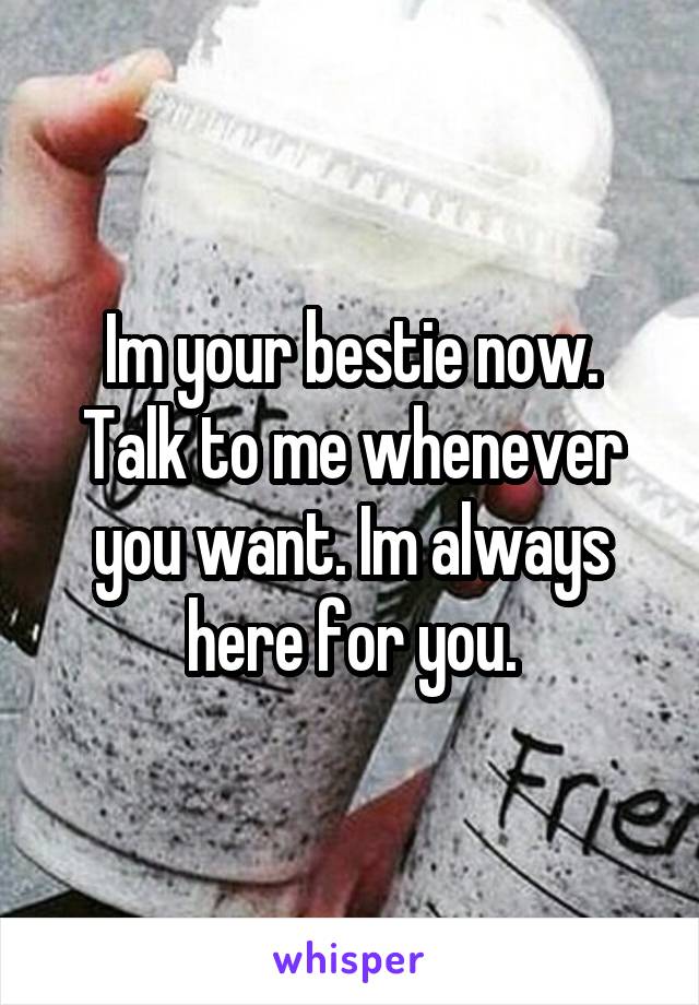 Im your bestie now. Talk to me whenever you want. Im always here for you.