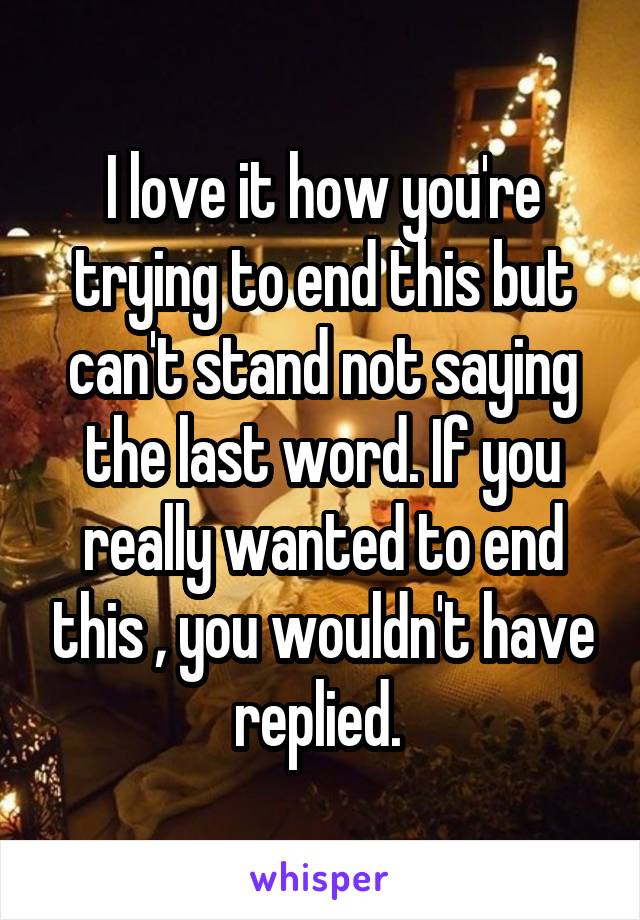 I love it how you're trying to end this but can't stand not saying the last word. If you really wanted to end this , you wouldn't have replied. 