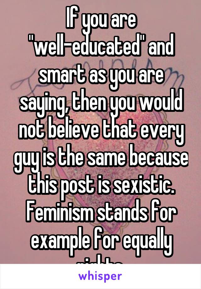 If you are "well-educated" and smart as you are saying, then you would not believe that every guy is the same because this post is sexistic. Feminism stands for example for equally rights.