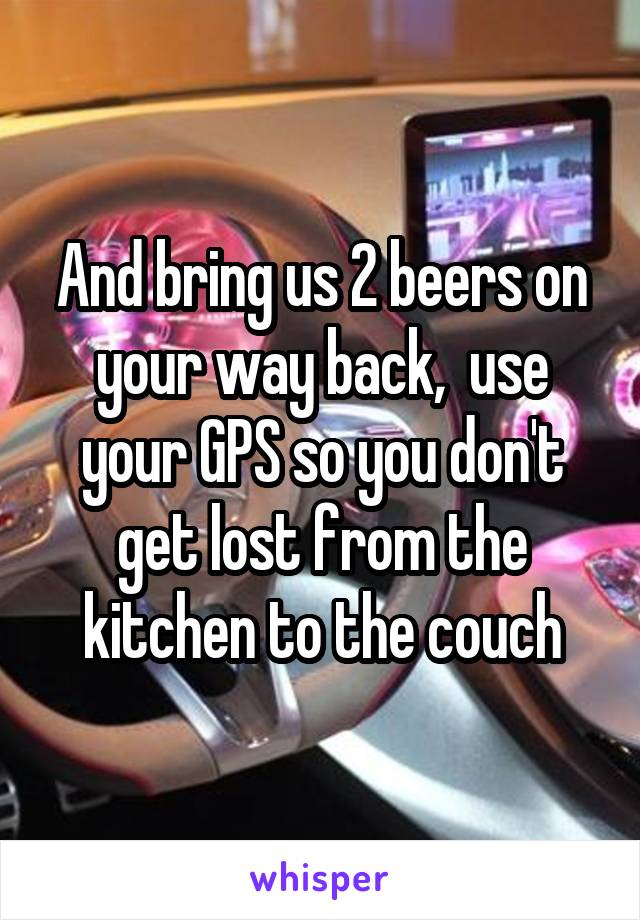 And bring us 2 beers on your way back,  use your GPS so you don't get lost from the kitchen to the couch