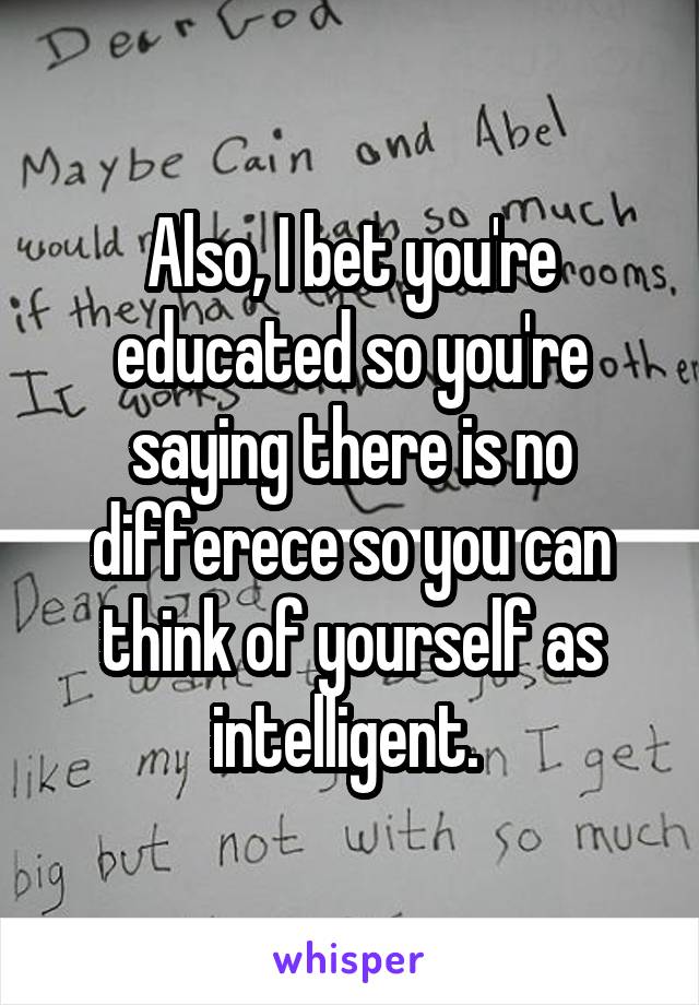 Also, I bet you're educated so you're saying there is no differece so you can think of yourself as intelligent. 