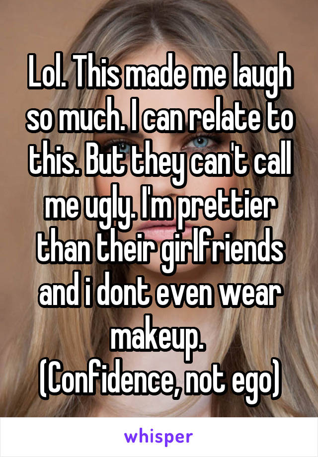 Lol. This made me laugh so much. I can relate to this. But they can't call me ugly. I'm prettier than their girlfriends and i dont even wear makeup. 
(Confidence, not ego)