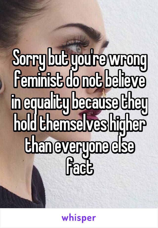 Sorry but you're wrong feminist do not believe in equality because they hold themselves higher than everyone else fact