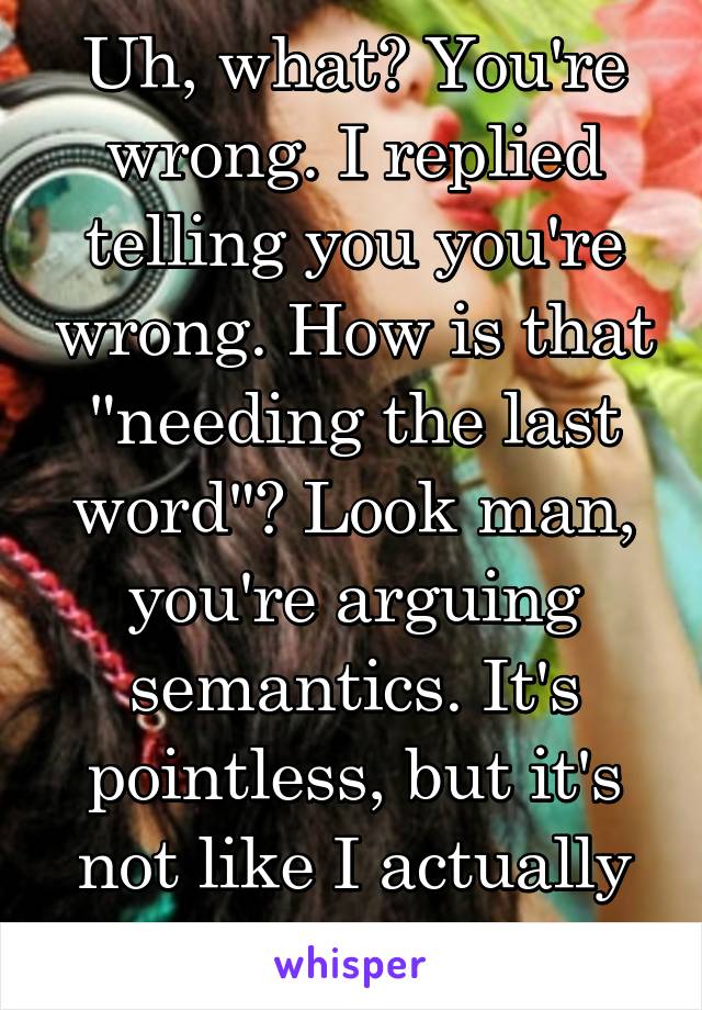 Uh, what? You're wrong. I replied telling you you're wrong. How is that "needing the last word"? Look man, you're arguing semantics. It's pointless, but it's not like I actually expected you 