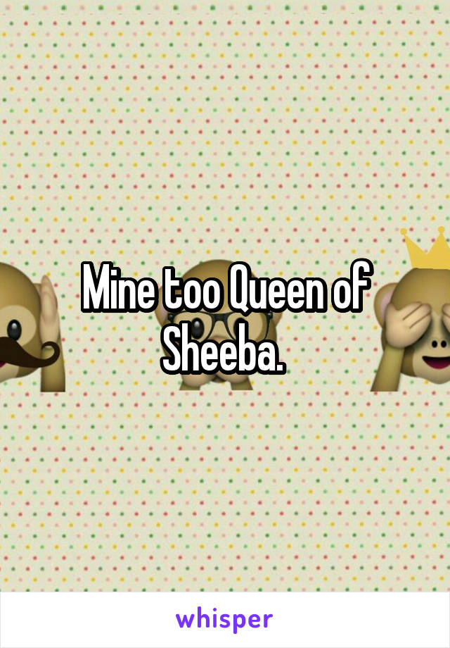 Mine too Queen of Sheeba. 