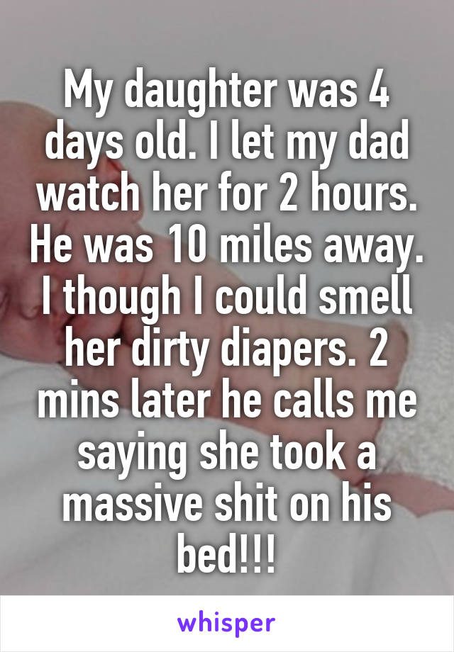 My daughter was 4 days old. I let my dad watch her for 2 hours. He was 10 miles away. I though I could smell her dirty diapers. 2 mins later he calls me saying she took a massive shit on his bed!!!