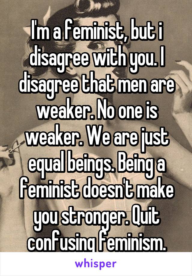 I'm a feminist, but i disagree with you. I disagree that men are weaker. No one is weaker. We are just equal beings. Being a feminist doesn't make you stronger. Quit confusing feminism.