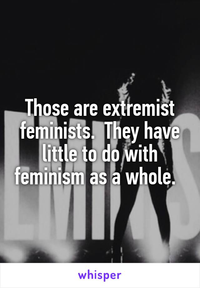 Those are extremist feminists.  They have little to do with feminism as a whole.  