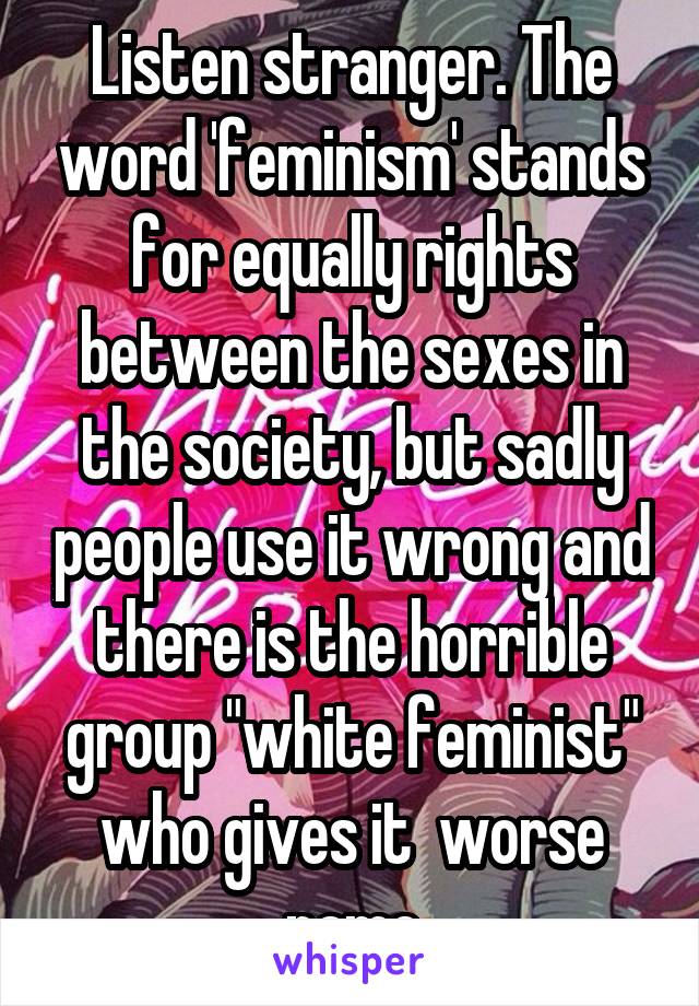 Listen stranger. The word 'feminism' stands for equally rights between the sexes in the society, but sadly people use it wrong and there is the horrible group "white feminist" who gives it  worse name