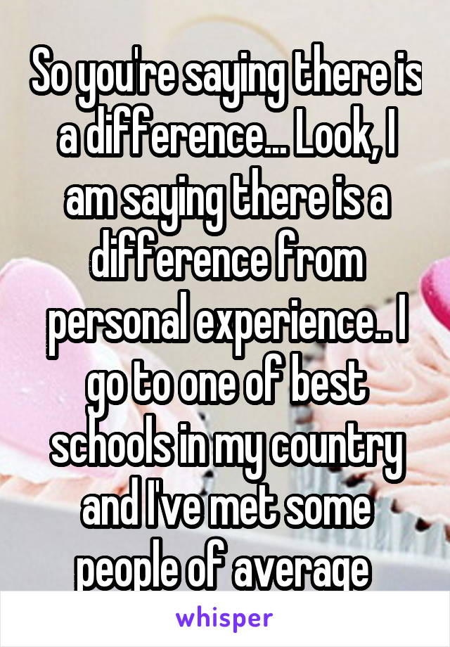 So you're saying there is a difference... Look, I am saying there is a difference from personal experience.. I go to one of best schools in my country and I've met some people of average 