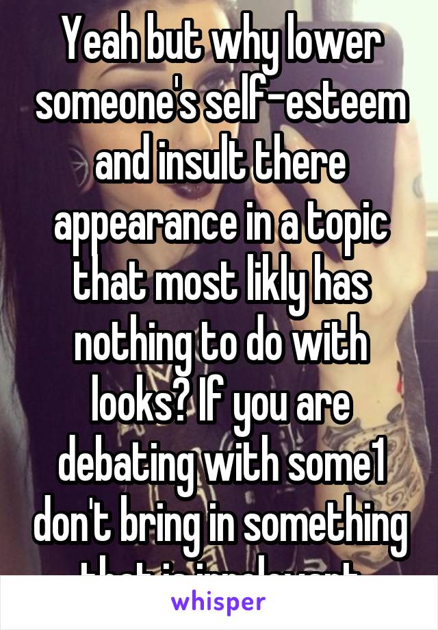 Yeah but why lower someone's self-esteem and insult there appearance in a topic that most likly has nothing to do with looks? If you are debating with some1 don't bring in something that is irrelevant