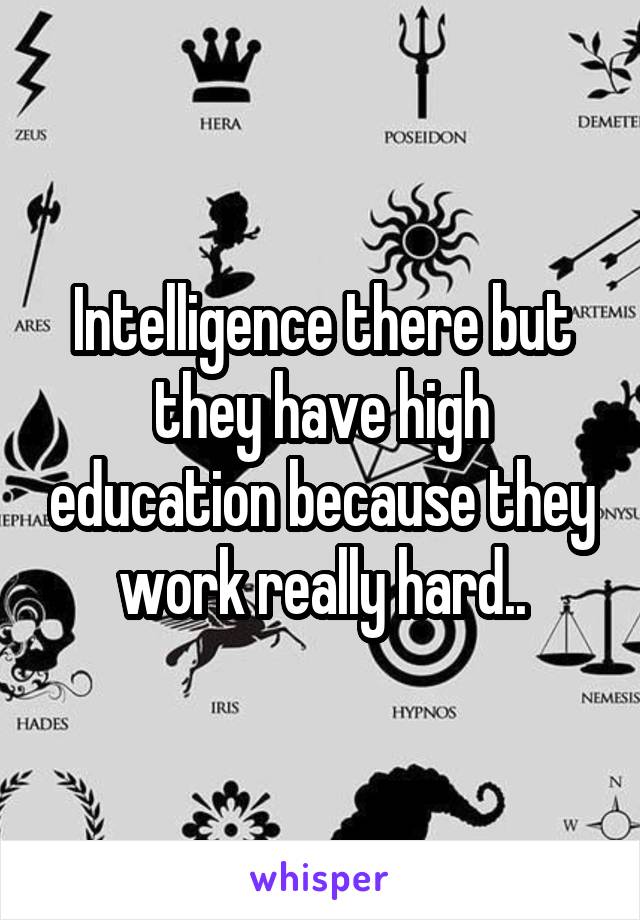 Intelligence there but they have high education because they work really hard..