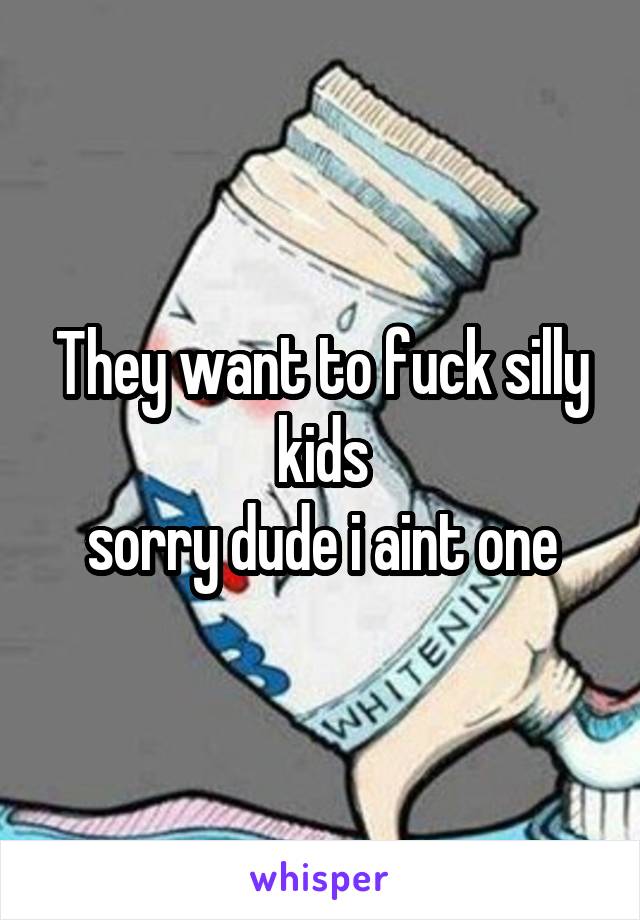 They want to fuck silly kids
sorry dude i aint one