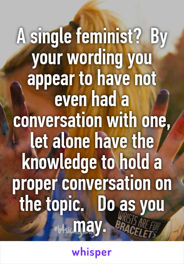 A single feminist?  By your wording you appear to have not even had a conversation with one, let alone have the knowledge to hold a proper conversation on the topic.   Do as you may. 