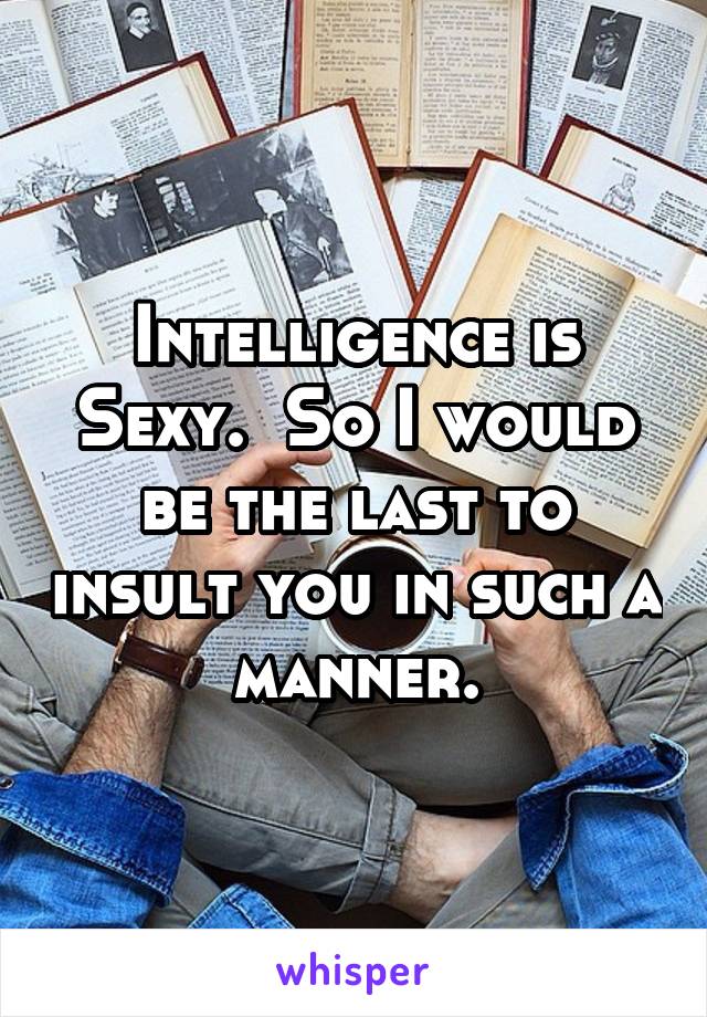 Intelligence is Sexy.  So I would be the last to insult you in such a manner.