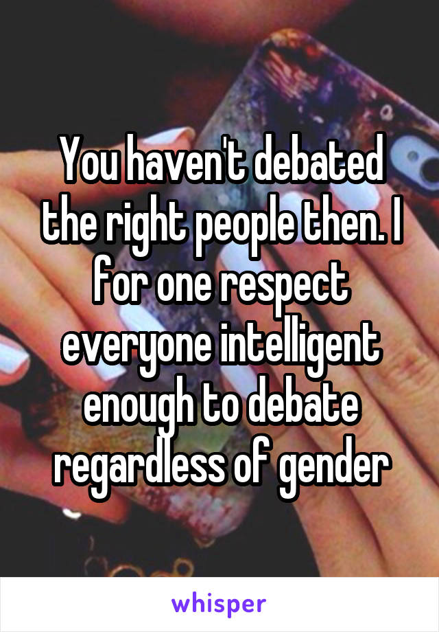 You haven't debated the right people then. I for one respect everyone intelligent enough to debate regardless of gender