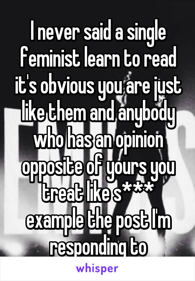 I never said a single feminist learn to read it's obvious you are just like them and anybody who has an opinion opposite of yours you treat like s*** example the post I'm responding to