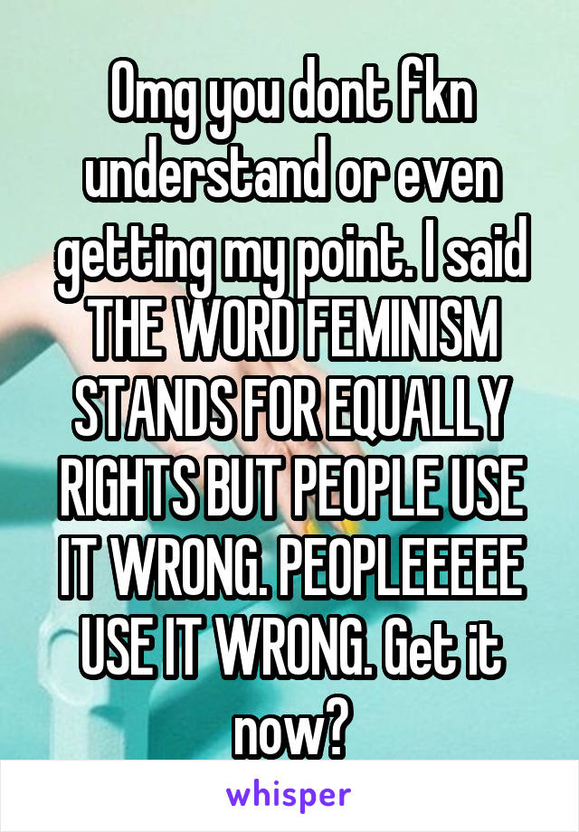 Omg you dont fkn understand or even getting my point. I said THE WORD FEMINISM STANDS FOR EQUALLY RIGHTS BUT PEOPLE USE IT WRONG. PEOPLEEEEE USE IT WRONG. Get it now?