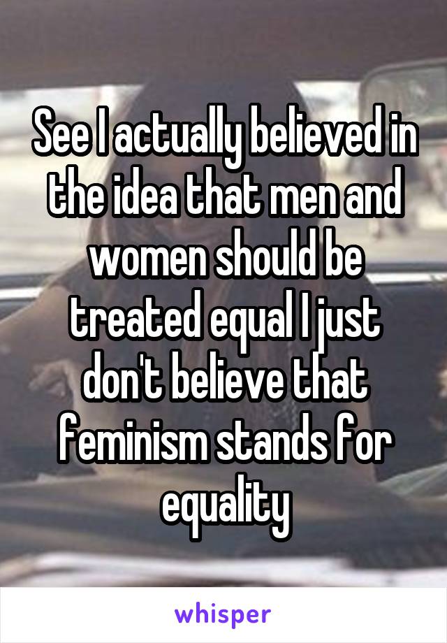 See I actually believed in the idea that men and women should be treated equal I just don't believe that feminism stands for equality