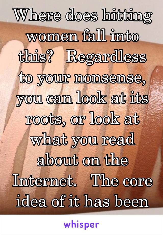 Where does hitting women fall into this?   Regardless to your nonsense, you can look at its roots, or look at what you read about on the Internet.   The core idea of it has been equality. 