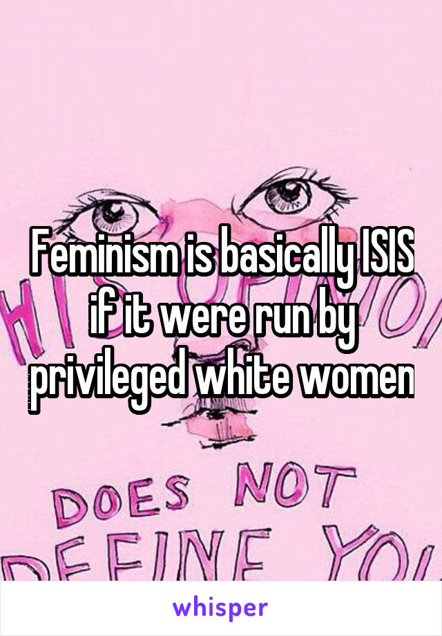 Feminism is basically ISIS if it were run by privileged white women